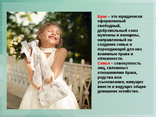 Брак – это юридически оформленный свободный, добровольный союз мужчины и женщины, направленный на создание семьи и порождающий для них взаимные права и обязанности. Семья – совокупность лиц, связанных отношениями брака, родства или усыновления, живущих вместе и ведущих общее домашнее хозяйство. 