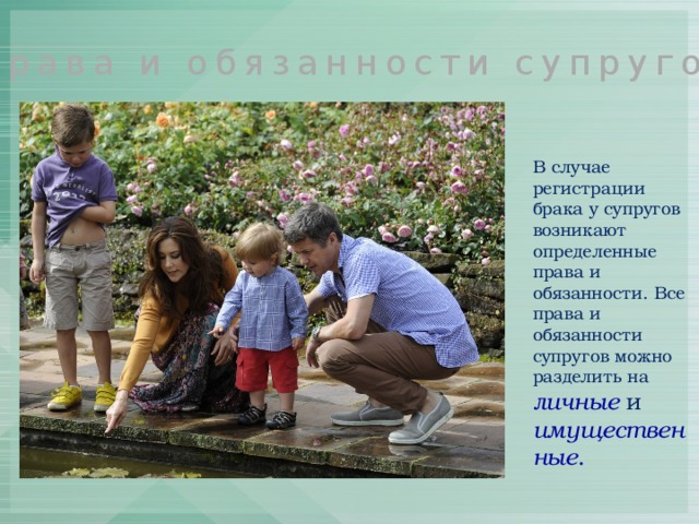 Права и обязанности супругов В случае регистрации брака у супругов возникают определенные права и обязанности. Все права и обязанности супругов можно разделить на личные и имущественные . 
