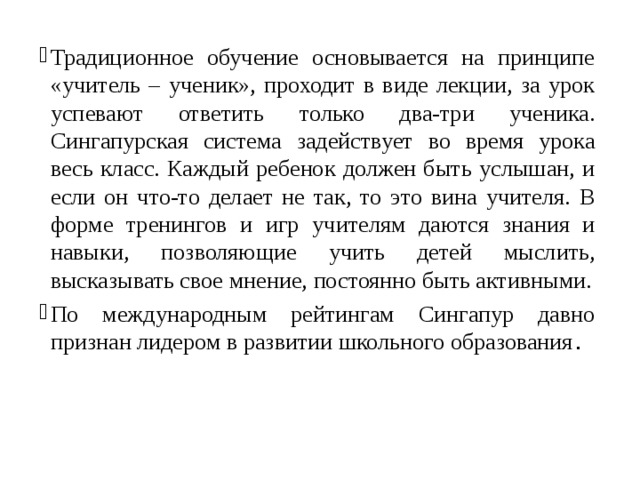 Традиционное обучение основывается на принципе «учитель – ученик», проходит в виде лекции, за урок успевают ответить только два-три ученика. Сингапурская система задействует во время урока весь класс. Каждый ребенок должен быть услышан, и если он что-то делает не так, то это вина учителя. В форме тренингов и игр учителям даются знания и навыки, позволяющие учить детей мыслить, высказывать свое мнение, постоянно быть активными. По международным рейтингам Сингапур давно признан лидером в развитии школьного образования . 