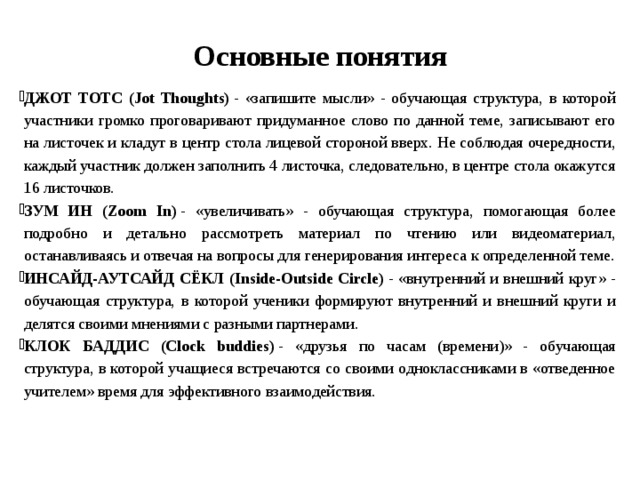 Основные понятия   ДЖОТ ТОТС (Jot Thoughts)  - «запишите мысли» - обучающая структура, в которой участники громко проговаривают придуманное слово по данной теме, записывают его на листочек и кладут в центр стола лицевой стороной вверх. Не соблюдая очередности, каждый участник должен заполнить 4 листочка, следовательно, в центре стола окажутся 16 листочков. ЗУМ ИН (Zoom In)  - «увеличивать» - обучающая структура, помогающая более подробно и детально рассмотреть материал по чтению или видеоматериал, останавливаясь и отвечая на вопросы для генерирования интереса к определенной теме. ИНСАЙД-АУТСАЙД СЁКЛ (Inside-Outside Circle)  - «внутренний и внешний круг» - обучающая структура, в которой ученики формируют внутренний и внешний круги и делятся своими мнениями с разными партнерами. КЛОК БАДДИС (Clock buddies)  - «друзья по часам (времени)» - обучающая структура, в которой учащиеся встречаются со своими одноклассниками в «отведенное учителем» время для эффективного взаимодействия. 