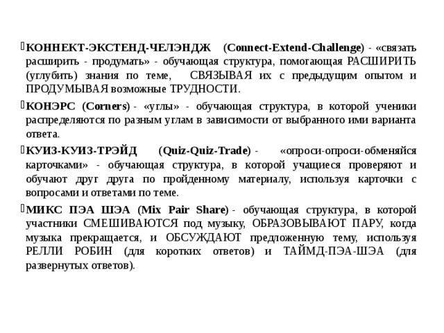 КОННЕКТ-ЭКСТЕНД-ЧЕЛЭНДЖ    (Connect-Extend-Challenge)  - «связать расширить - продумать» - обучающая структура, помогающая РАСШИРИТЬ (углубить) знания по теме,   СВЯЗЫВАЯ их с предыдущим опытом и ПРОДУМЫВАЯ возможные ТРУДНОСТИ. КОНЭРС (Corners)  - «углы» - обучающая структура, в которой ученики распределяются по разным углам в зависимости от выбранного ими варианта ответа. КУИЗ-КУИЗ-ТРЭЙД (Quiz-Quiz-Trade)  - «опроси-опроси-обменяйся карточками» - обучающая структура, в которой учащиеся проверяют и обучают друг друга по пройденному материалу, используя карточки с вопросами и ответами по теме. МИКС ПЭА ШЭА (Mix Pair Share)  - обучающая структура, в которой участники СМЕШИВАЮТСЯ под музыку, ОБРАЗОВЫВАЮТ ПАРУ, когда музыка прекращается, и ОБСУЖДАЮТ предложенную тему, используя РЕЛЛИ РОБИН (для коротких ответов) и ТАЙМД-ПЭА-ШЭА (для развернутых ответов). 