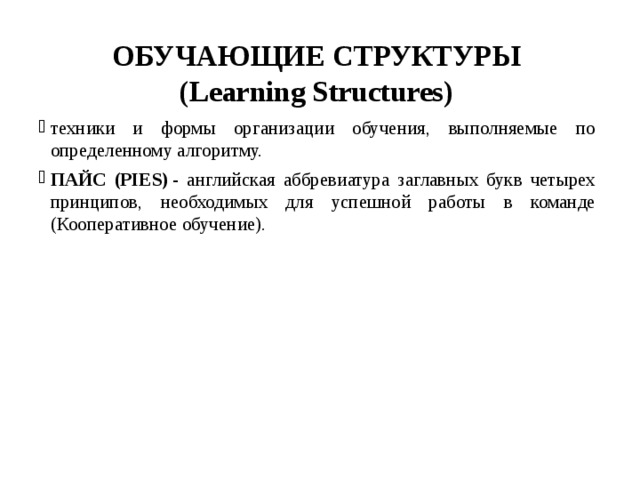 ОБУЧАЮЩИЕ СТРУКТУРЫ  (Learning Structures)   техники и формы организации обучения, выполняемые по определенному алгоритму. ПАЙС (PIES)  - английская аббревиатура заглавных букв четырех принципов, необходимых для успешной работы в команде (Кооперативное обучение). 