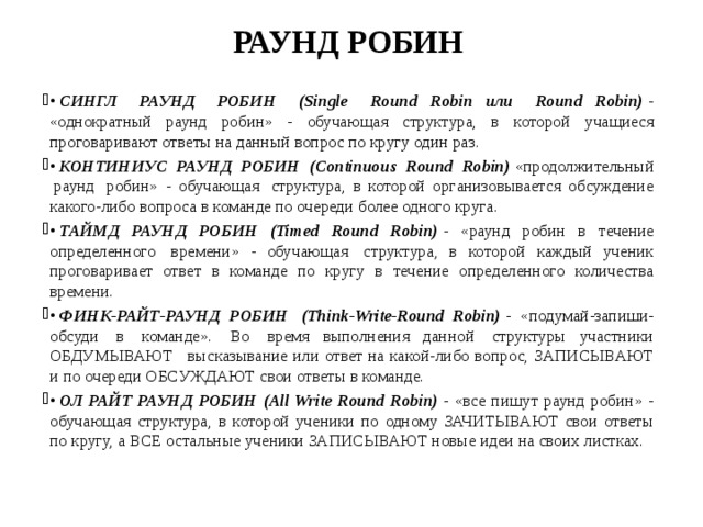 РАУНД РОБИН •  СИНГЛ   РАУНД   РОБИН   (Single   Round  Robin  или   Round  Robin)  - «однократный раунд робин» - обучающая структура, в которой учащиеся проговаривают ответы на данный вопрос по кругу один раз. •   КОНТИНИУС РАУНД РОБИН (Continuous Round Robin)  «продолжительный  раунд  робин» - обучающая  структура, в которой организовывается обсуждение какого-либо вопроса в команде по очереди более одного круга. •  ТАЙМД РАУНД РОБИН (Timed Round Robin)   - «раунд робин в течение определенного  времени» - обучающая  структура, в которой каждый ученик проговаривает ответ в команде по кругу в течение определенного количества времени. •   ФИНК-РАЙТ-РАУНД РОБИН  (Think-Write-Round Robin)  - «подумай-запиши-обсуди  в  команде».  Во  время выполнения данной  структуры участники ОБДУМЫВАЮТ   высказывание или ответ на какой-либо вопрос, ЗАПИСЫВАЮТ и по очереди ОБСУЖДАЮТ свои ответы в команде. •  ОЛ РАЙТ РАУНД РОБИН (All Write Round Robin)  - «все пишут раунд робин» - обучающая структура, в которой ученики по одному ЗАЧИТЫВАЮТ свои ответы по кругу, а ВСЕ остальные ученики ЗАПИСЫВАЮТ новые идеи на своих листках. 