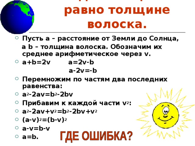 Расстояние от Земли до Солнца  равно толщине волоска. Пусть а – расстояние от Земли до Солнца,  а b – толщина волоска. Обозначим их среднее арифметическое через v . a+b=2v  a=2v-b  a-2v=-b Перемножим по частям два последних равенства: a 2 -2av=b 2 -2bv Прибавим к каждой части v 2 : a 2 -2av+v 2 =b 2 -2bv+v 2 (a-v) 2 =(b-v) 2 a-v=b-v a=b. 