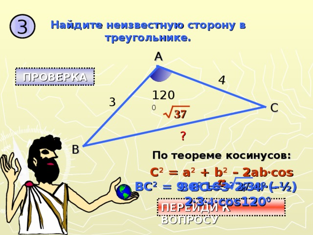 ? 4 3 Найдите неизвестную сторону в треугольнике. A ПРОВЕРКА 120 0 3 C 37 B По теореме косинусов: C 2 = a 2 + b 2 – 2ab · cos  α BC 2 = 9 + 16 – 2 · 3 ·4 ·(-½) BC = BC 2 = 3 2 + 4 2 – 2 · 3 ·4 ·cos120 0 37 ПЕРЕЙДИ К ВОПРОСУ 