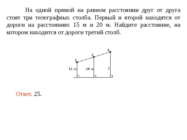 На одной прямой на равном расстоянии друг от друга стоят три телеграфных столба. Первый и второй находятся от дороги на расстояниях 15 м и 20 м. Найдите расстояние, на котором находится от дороги третий столб. Ответ. 