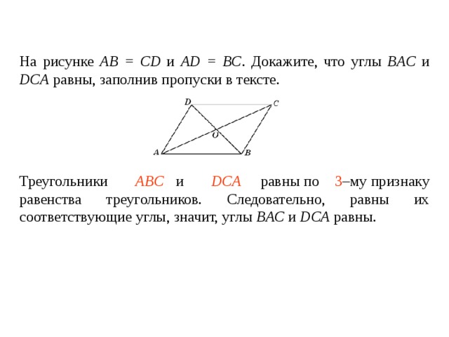 На рисунке АВ = CD и AD = BC . Докажите, что углы BAC  и  DCA  равны , заполнив пропуски в тексте.    Треугольники ____________ и ________________ равны по _____ – му признаку равенства треугольников. Следовательно, равны их соответствующие углы, значит, углы BAC  и  DCA  равны . Треугольники  ABC  и  DCA   равны по   3 –му признаку равенства треугольников. Следовательно, равны их соответствующие углы, значит, углы BAC  и  DCA  равны . 
