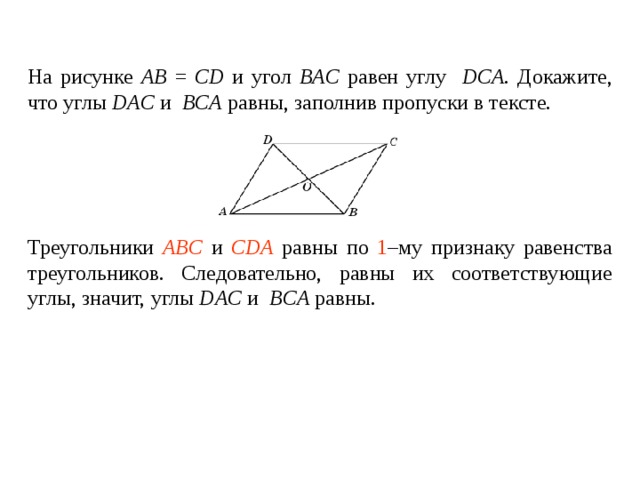 На рисунке AB = CD и угол BAC  равен углу  DCA . Докажите, что углы DAC  и  BCA  равны , заполнив пропуски в тексте.    Треугольники ____________ и ________________ равны по _____ – му признаку равенства треугольников. Следовательно, равны их соответствующие углы, значит, углы DAC  и  BCA равны . Треугольники AB С и CDA равны по 1 –му признаку равенства треугольников. Следовательно, равны их соответствующие углы, значит, углы DAC  и  BCA равны . 
