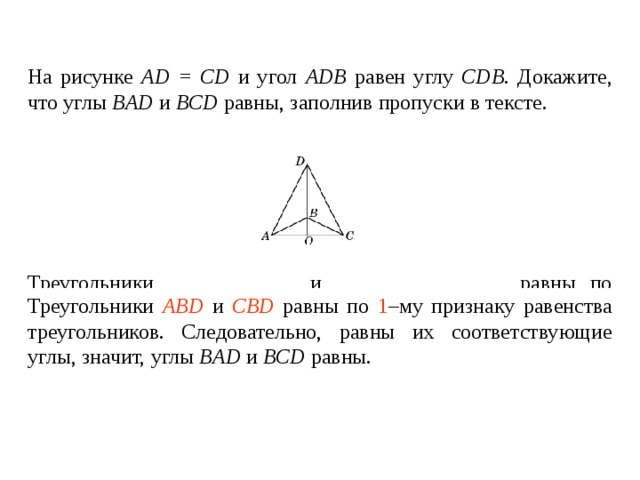 На рисунке AD = CD и угол ADB  равен углу  CDB . Докажите, что углы BAD  и  BCD  равны , заполнив пропуски в тексте.   Треугольники ____________ и ________________ равны по _____ – му признаку равенства треугольников. Следовательно, равны их соответствующие углы , значит, углы BAD  и  BCD  равны. Треугольники ABD и CBD равны по 1 –му признаку равенства треугольников. Следовательно, равны их соответствующие углы , значит, углы BAD  и  BCD  равны. 