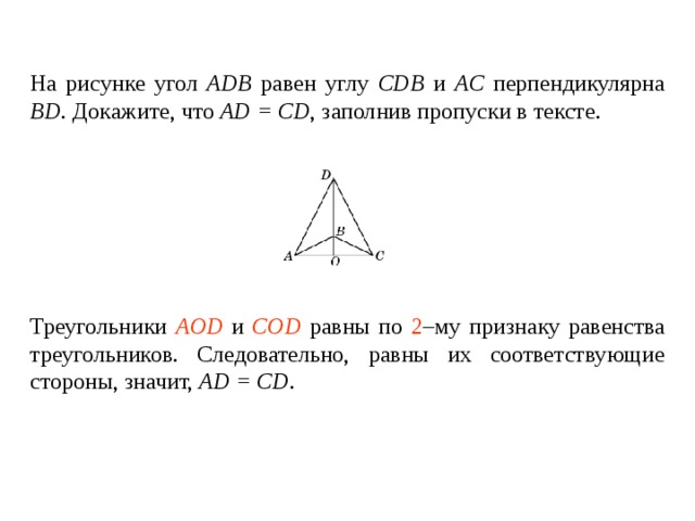 На рисунке угол ADB  равен углу  CDB и AC перпендикулярна BD . Докажите, что AD = CD , заполнив пропуски в тексте.   Треугольники ____________ и ________________ равны по _____ – му признаку равенства треугольников. Следовательно, равны их соответствующие стороны , значит, AD = CD . Треугольники AOD и COD равны по 2 –му признаку равенства треугольников. Следовательно, равны их соответствующие стороны , значит, AD = CD . 