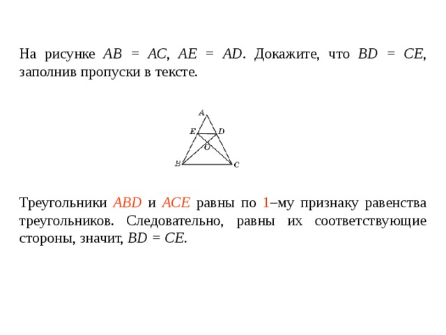 На рисунке АВ = АС , АЕ = А D . Докажите, что BD = CE , заполнив пропуски в тексте.   Треугольники ____________ и ________________ равны по _____ – му признаку равенства треугольников. Следовательно, равны их соответствующие стороны , значит, BD = CE . Треугольники ABD и ACE равны по 1 –му признаку равенства треугольников. Следовательно, равны их соответствующие стороны , значит, BD = CE . 