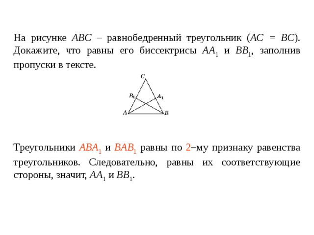На рисунке ABC – равнобедренный треугольник ( AC = BC ). Докажите, что равны его биссектрисы AA 1 и BB 1 , заполнив пропуски в тексте.   Треугольники ____________ и ________________ равны по _____ – му признаку равенства треугольников. Следовательно, равны их соответствующие стороны , значит, AA 1 и BB 1 . Треугольники ABA 1 и BAB 1 равны по 2 –му признаку равенства треугольников. Следовательно, равны их соответствующие стороны , значит, AA 1 и BB 1 . 