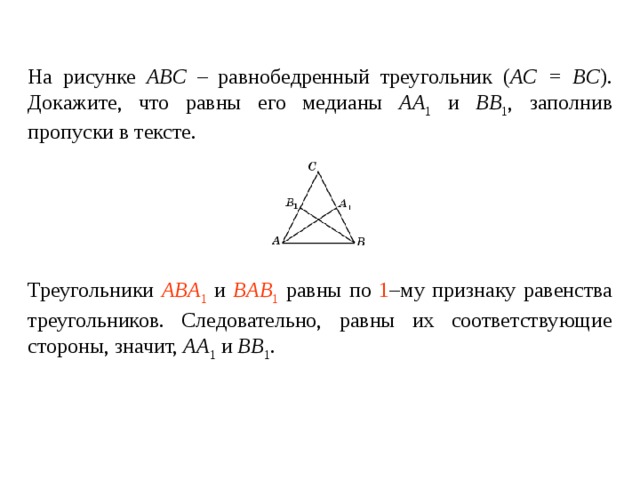 На рисунке ABC – равнобедренный треугольник ( AC = BC ). Докажите, что равны его медианы AA 1 и BB 1 , заполнив пропуски в тексте.   Треугольники ____________ и ________________ равны по _____ – му признаку равенства треугольников. Следовательно, равны их соответствующие стороны , значит, AA 1 и BB 1 . Треугольники ABA 1 и BAB 1 равны по 1 –му признаку равенства треугольников. Следовательно, равны их соответствующие стороны , значит, AA 1 и BB 1 . 