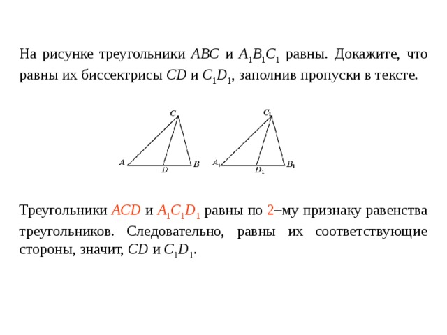 На рисунке треугольники ABC и A 1 B 1 C 1 равны. Докажите, что равны их биссектрисы CD и C 1 D 1 , заполнив пропуски в тексте.   Треугольники ____________ и ________________ равны по _____ – му признаку равенства треугольников. Следовательно, равны их соответствующие стороны , значит, CD и C 1 D 1 . Треугольники ACD и A 1 C 1 D 1 равны по 2 –му признаку равенства треугольников. Следовательно, равны их соответствующие стороны , значит, CD и C 1 D 1 . 