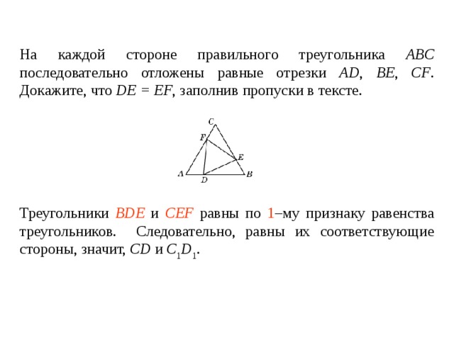 На каждой стороне правильного треугольника ABC последовательно отложены равные отрезки AD , BE , CF . Докажите, что DE = EF , заполнив пропуски в тексте.   Треугольники ____________ и ________________ равны по _____ – му признаку равенства треугольников. Следовательно, равны их соответствующие стороны, значит, DE = EF . Треугольники BDE и CEF равны по 1 –му признаку равенства треугольников. Следовательно, равны их соответствующие стороны , значит, CD и C 1 D 1 . 
