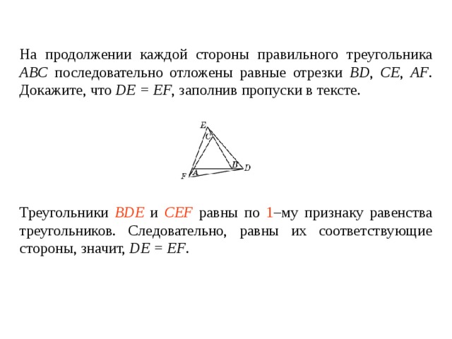 На продолжении каждой стороны правильного треугольника ABC последовательно отложены равные отрезки BD , CE , AF . Докажите, что DE = EF , заполнив пропуски в тексте.   Треугольники ____________ и ________________ равны по _____ – му признаку равенства треугольников. Следовательно, равны их соответствующие стороны, значит, DE = EF . Треугольники BDE и CEF равны по 1 –му признаку равенства треугольников. Следовательно, равны их соответствующие стороны , значит, DE = EF . 