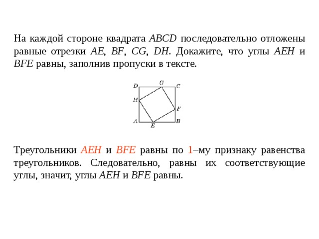 На каждой стороне квадрата ABCD последовательно отложены равные отрезки AE , BF , CG , DH . Докажите, что углы AEH  и  BFE  равны , заполнив пропуски в тексте. Треугольники ____________ и ________________ равны по _____ – му признаку равенства треугольников. Следовательно, равны их соответствующие углы, значит, углы AEH  и  BFE  равны . Треугольники AEH и BFE равны по 1 –му признаку равенства треугольников. Следовательно, равны их соответствующие углы , значит, углы AEH  и  BFE  равны. 