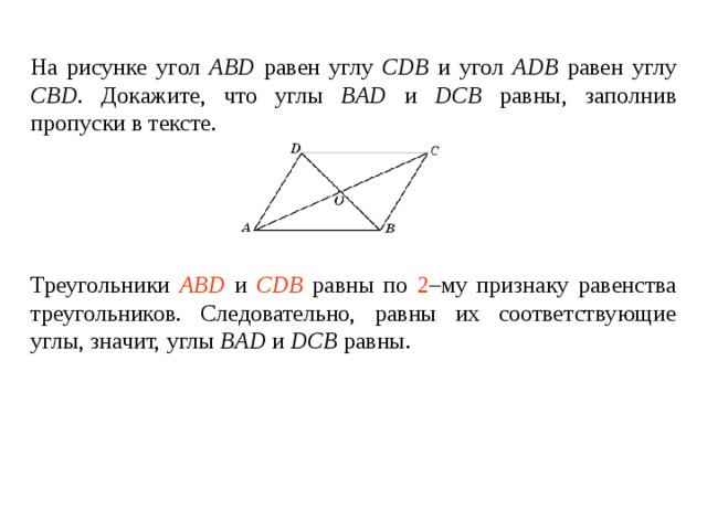 На рисунке угол ABD  равен углу  CDB и угол ADB  равен углу  CBD . Докажите, что углы BAD  и  DCB  равны , заполнив пропуски в тексте.    Треугольники ____________ и ________________ равны по _____ – му признаку равенства треугольников. Следовательно, равны их соответствующие углы, значит, углы BAD  и  DCB  равны . Треугольники ABD и CDB равны по 2 –му признаку равенства треугольников. Следовательно, равны их соответствующие углы, значит, углы BAD  и  DCB  равны . 