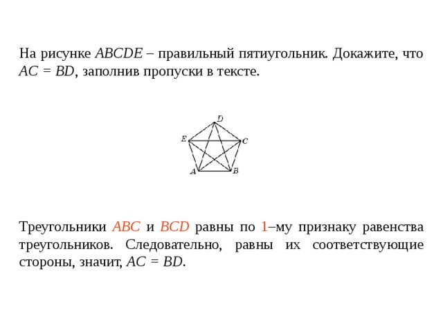 На рисунке ABCDE – правильный пятиугольник. Докажите, что AC = BD , заполнив пропуски в тексте.   Треугольники ____________ и ________________ равны по _____ – му признаку равенства треугольников. Следовательно, равны их соответствующие стороны, значит, AC = BD . Треугольники ABC и BCD равны по 1 –му признаку равенства треугольников. Следовательно, равны их соответствующие стороны , значит, AC = BD . 