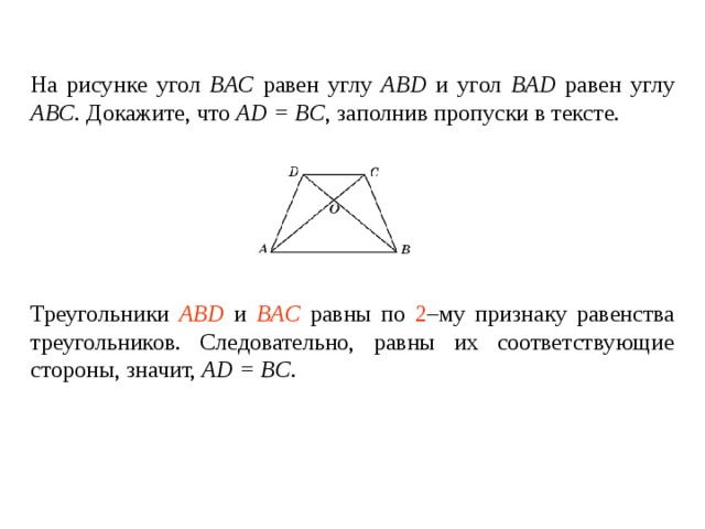 На рисунке угол BAC  равен углу  ABD и угол BAD  равен углу  ABC . Докажите, что AD = BC , заполнив пропуски в тексте.   Треугольники ____________ и ________________ равны по _____ – му признаку равенства треугольников. Следовательно, равны их соответствующие углы, значит, углы DAC  и  CBD  равны .   Треугольники ABD и BAC равны по 2 –му признаку равенства треугольников. Следовательно, равны их соответствующие стороны , значит, AD = BC . 