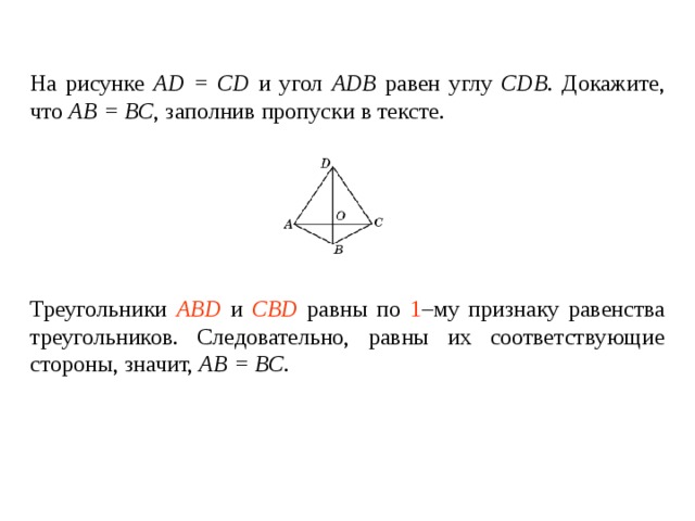 На рисунке AD = CD и угол ADB  равен углу  CDB . Докажите, что AB = BC , заполнив пропуски в тексте.   Треугольники ____________ и ________________ равны по _____ – му признаку равенства треугольников. Следовательно, равны их соответствующие стороны , значит, AB = BC . Треугольники ABD и CBD равны по 1 –му признаку равенства треугольников. Следовательно, равны их соответствующие стороны , значит, AB = BC . 