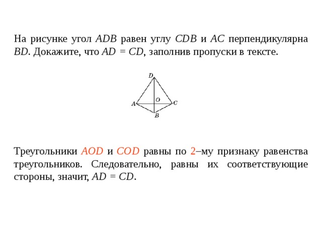 На рисунке угол ADB  равен углу  CDB и AC перпендикулярна BD . Докажите, что AD = CD , заполнив пропуски в тексте.   Треугольники ____________ и ________________ равны по _____ – му признаку равенства треугольников. Следовательно, равны их соответствующие стороны , значит, AD = CD . Треугольники AOD и COD равны по 2 –му признаку равенства треугольников. Следовательно, равны их соответствующие стороны , значит, AD = CD . 