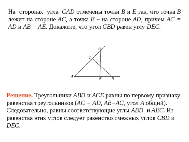 На сторонах угла CAD отмечены точки B и E так, что точка B лежит на стороне AC , а точка E – на стороне AD , причем AC = AD и AB = AE . Докажите, что угол CBD  равен  углу DEC . Решение.  Треугольники ABD и ACE равны по первому признаку равенства треугольников ( AC = AD , АВ=АС ,  угол A общий). Следовательно, равны соответствующие углы ABD и AEC . Из равенства этих углов следует равенство смежных углов CBD и  DEC . 