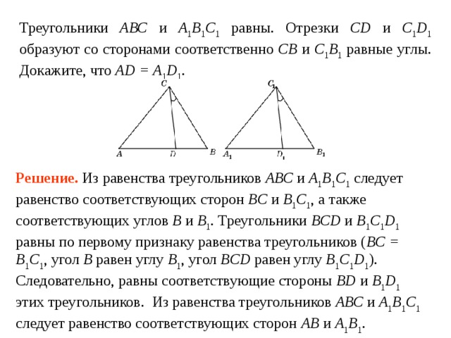 Треугольники АВС и А 1 В 1 С 1 равны. Отрезки CD и C 1 D 1 образуют со сторонами соответственно СВ и С 1 В 1 равные углы. Докажите, что AD = A 1 D 1 . Решение.  Из равенства треугольников АВС и А 1 В 1 С 1 следует равенство соответствующих сторон BC и B 1 C 1 , а также соответствующих углов B и B 1 . Треугольники BCD и B 1 C 1 D 1 равны по первому признаку равенства треугольников ( BC = B 1 C 1 , угол B  равен углу  B 1 , угол BCD  равен углу  B 1 C 1 D 1 ). Следовательно, равны соответствующие стороны BD и B 1 D 1 этих треугольников. Из равенства треугольников АВС и А 1 В 1 С 1 следует равенство соответствующих сторон AB и A 1 B 1 . Следовательно, имеет место равенство отрезков AD и  A 1 D 1 . 
