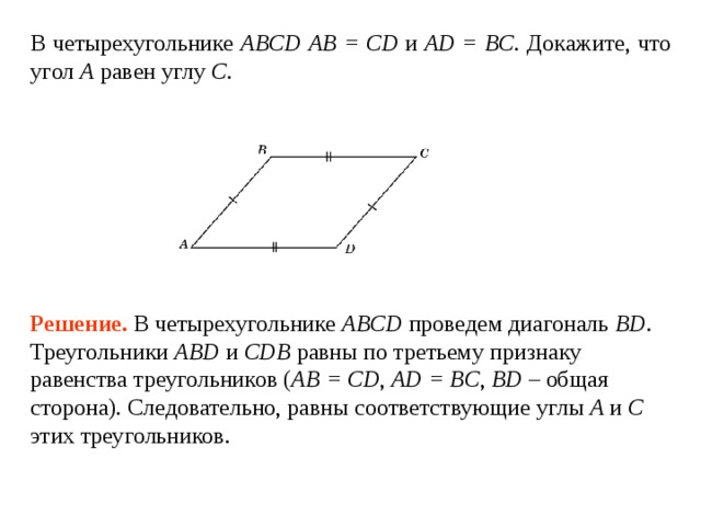 В четырехугольнике ABCD  АВ = CD и AD = BC . Докажите, что угол A  равен углу  C . Решение.  В четырехугольнике ABCD проведем диагональ BD .  Треугольники ABD и CDB равны по третьему признаку равенства треугольников ( AB = CD , AD = BC , BD – общая сторона). Следовательно, равны соответствующие углы A и  C этих треугольников. 