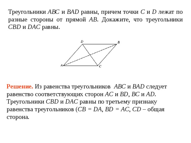Треугольники АВС и BAD равны, причем точки С и D лежат по разные стороны от прямой АВ . Докажите, что треугольники CBD и DAC равны. Решение.  Из равенства треугольников АВС и BAD следует равенство соответствующих сторон AC и BD , BC и AD . Треугольники CBD и DAC равны по третьему признаку равенства треугольников ( CB = DA , BD = AC , CD – общая сторона. 