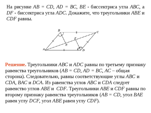 На рисунке АВ = CD ,  AD = BC , ВЕ - биссектриса угла АВС , а DF - биссектриса угла ADC . Докажите, что треугольники ABE и CDF равны. Решение.  Треугольники ABC и ADC равны по третьему признаку равенства треугольников ( АВ = CD ,  AD = BC ,  AC – общая сторона). Следовательно, равны соответствующие углы ABC и CDA ,  BAC и DCA . Из равенства углов ABC и CDA следует равенство углов ABE и CDF . Треугольники ABE и CDF равны по второму признаку равенства треугольников ( AB = CD , угол BAE  равен углу  DCF , угол ABE  равен углу CDF ). 