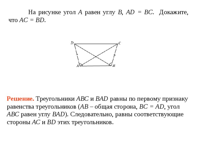  На  рисунке  угол A  равен углу  B , AD = BC . Докажите, что AC = BD . Решение.  Треугольники ABC и BAD равны по первому признаку равенства треугольников ( AB – общая сторона, BC = AD , угол ABC  равен углу  BAD ). Следовательно, равны соответствующие стороны AC и  BD этих треугольников. 