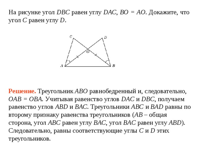 На рисунке угол DBC  равен углу  DAC ,  BO = AO . Докажите, что угол C  равен углу  D . Решение.  Треугольник ABO равнобедренный и, следовательно, OAB = OBA . Учитывая равенство углов DAC и DBC , получаем равенство углов ABD и BAC . Треугольники ABC и BAD равны по второму признаку равенства треугольников ( AB – общая сторона, угол ABC  равен углу  BAC , угол BAC  равен углу  ABD ). Следовательно, равны соответствующие углы C и D этих треугольников. 