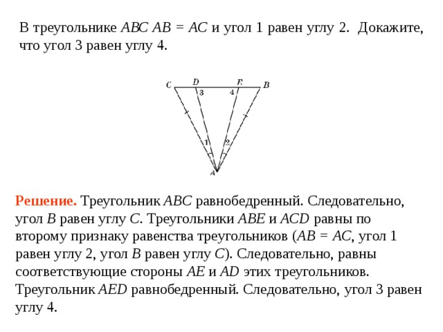 В треугольнике АВС АВ = АС и 1 2. Докажите, что 3  4. Решение.  Треугольник ABC равнобедренный. Следовательно, угол B  равен углу  C . Треугольники ABE и ACD равны по второму признаку равенства треугольников ( AB = AC , угол 1 равен углу 2, угол B  равен углу  C ). Следовательно, равны соответствующие стороны AE и AD этих треугольников. Треугольник  AED равнобедренный. Следовательно, угол 3  равен углу  4. 