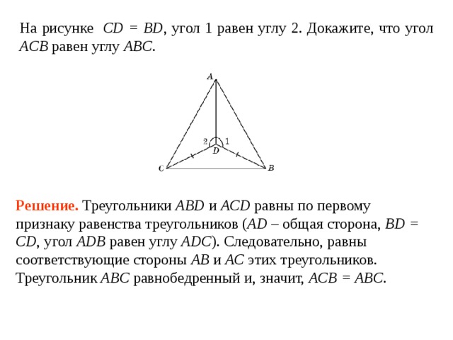 На рисунке CD = BD , угол 1  равен углу  2. Докажите, что угол ACB  равен углу  ABC . Решение.  Треугольники ABD и ACD равны по первому признаку равенства треугольников ( AD – общая сторона, BD = CD ,  угол ADB  равен углу  ADC ). Следовательно, равны соответствующие стороны AB и AC этих треугольников. Треугольник ABC равнобедренный и, значит, ACB = ABC . 