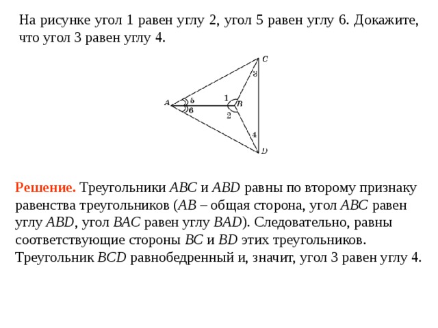 На рисунке 1   2,  5   6. Докажите, что 3   4 . Решение.  Треугольники AB С и ABD равны по второму признаку равенства треугольников ( AB  – общая сторона, угол ABC  равен углу  ABD , угол BAC  равен углу  BAD ). Следовательно, равны соответствующие стороны BC и BD этих треугольников. Треугольник BCD равнобедренный и, значит, угол 3  равен углу  4 . 