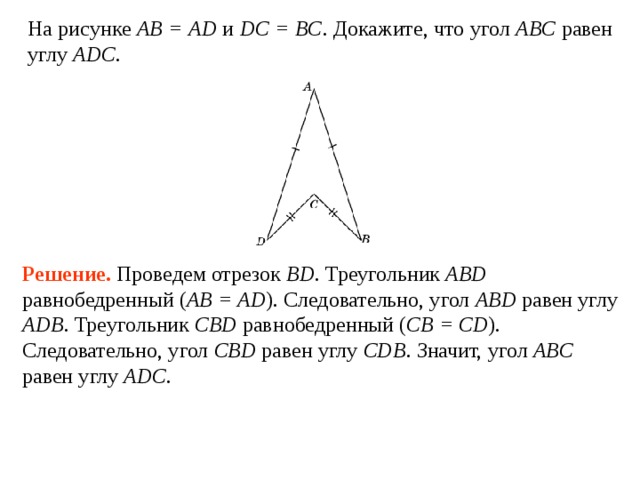 На рисунке АВ = AD и DC = BC . Докажите, что угол ABC  равен углу  ADC . Решение.  Проведем отрезок BD . Треугольник ABD равнобедренный ( AB = AD ). Следовательно, угол ABD  равен углу  ADB .  Треугольник CBD равнобедренный ( CB = CD ). Следовательно, угол CBD  равен углу  CDB .  Значит, угол ABC  равен углу  ADC . 