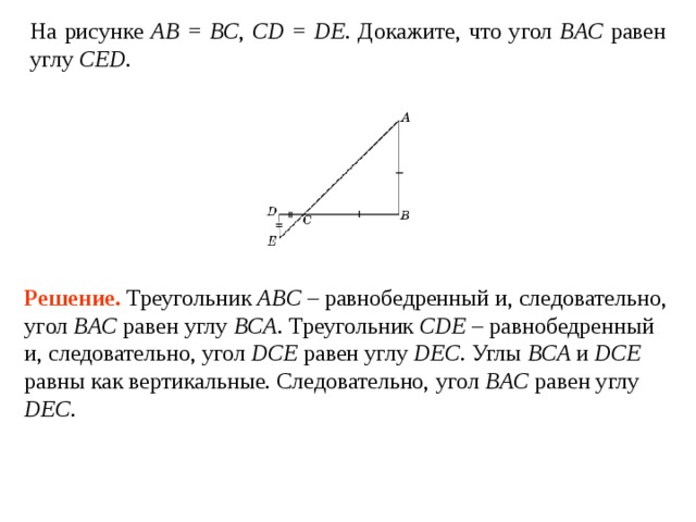 На рисунке AB = BC ,  CD = DE . Докажите, что угол BAC  равен углу  CED . Решение.  Треугольник ABC – равнобедренный и, следовательно, угол BAC  равен углу  BCA . Треугольник CDE – равнобедренный и, следовательно, угол DCE  равен углу  DEC . Углы BCA и DCE равны как вертикальные. Следовательно, угол BAC  равен углу  DEC . 