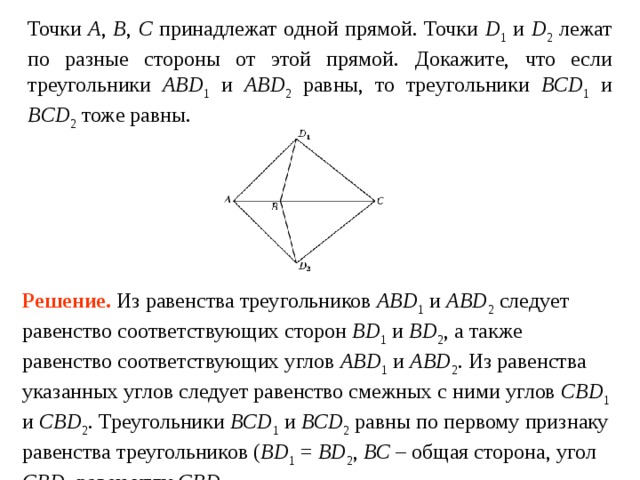 Точки A ,  B ,  C принадлежат одной прямой. Точки D 1 и D 2 лежат по разные стороны от этой прямой.  Докажите, что если треугольники ABD 1 и ABD 2 равны, то треугольники BCD 1 и BCD 2 тоже равны. Решение.  Из равенства треугольников ABD 1 и ABD 2 следует равенство соответствующих сторон BD 1 и BD 2 , а также равенство соответствующих углов ABD 1 и ABD 2 . Из равенства указанных углов следует равенство смежных с ними углов CBD 1 и CBD 2 . Треугольники BCD 1 и BCD 2 равны по первому признаку равенства треугольников ( BD 1 = BD 2 , BC – общая сторона, угол CBD 1  равен углу  CBD 2 . 