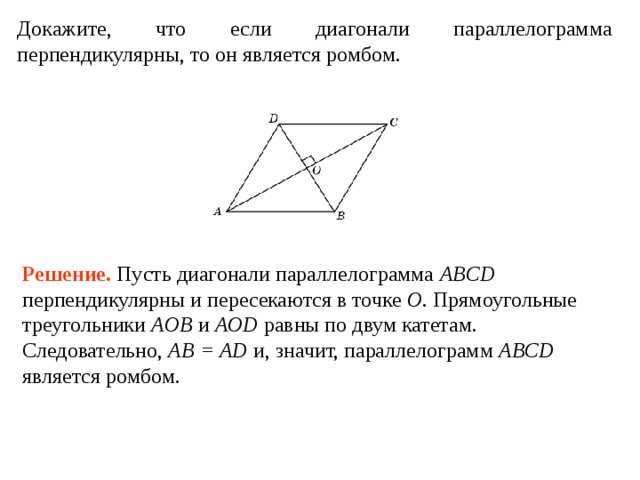 Докажите, что если диагонали параллелограмма перпендикулярны, то он является ромбом. Решение . Пусть диагонали параллелограмма ABCD перпендикулярны и пересекаются в точке O . Прямоугольные треугольники AOB и AOD равны по двум катетам. Следовательно, AB = AD и, значит, параллелограмм ABCD является ромбом. 