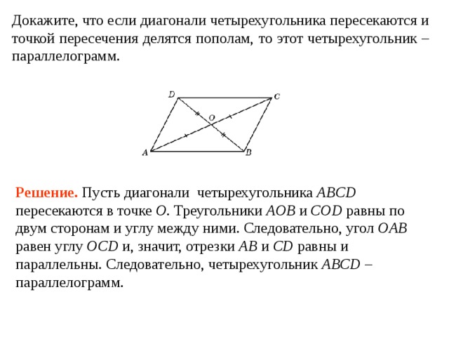 Докажите, что если диагонали четырехугольника пересекаются и точкой пересечения делятся пополам, то этот четырехугольник – параллелограмм. Решение . Пусть диагонали четырехугольника ABCD пересекаются в точке O .  Треугольники AOB и COD равны по двум сторонам и углу между ними. Следовательно, угол OAB равен углу OCD и, значит, отрезки AB и CD равны и параллельны. Следовательно, четырехугольник ABCD – параллелограмм. 