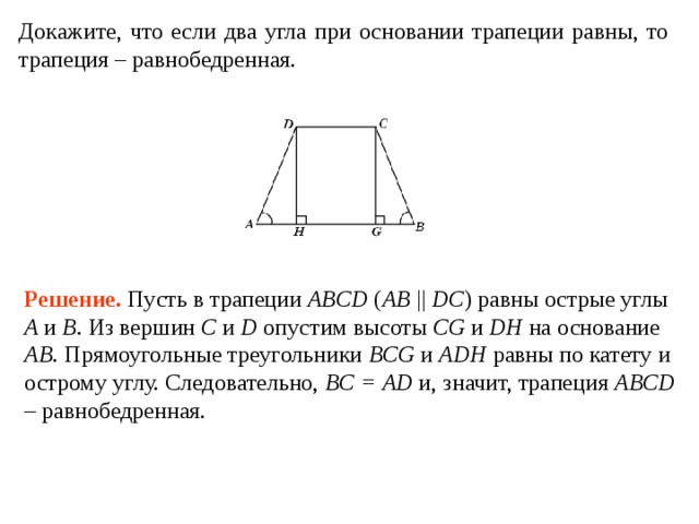 Докажите, что если два угла при основании трапеции равны, то трапеция – равнобедренная. Решение . Пусть в трапеции ABCD ( AB || DC ) равны острые углы A и B . Из вершин C и D опустим высоты CG и DH на основание AB . Прямоугольные треугольники BCG и ADH равны по катету и острому углу. Следовательно, BC = AD и, значит, трапеция ABCD – равнобедренная. 
