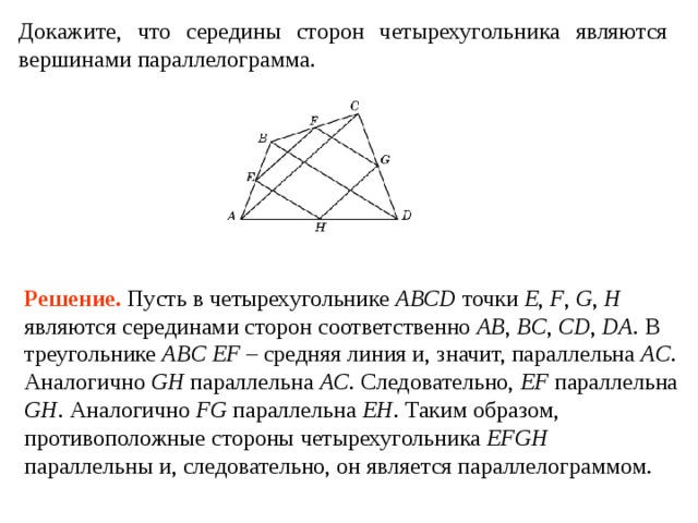 Докажите, что середины сторон четырехугольника являются верши­нами параллелограмма. Решение . Пусть в четырехугольнике ABCD точки E , F , G , H  являются серединами сторон соответственно AB , BC , CD , DA . В треугольнике ABC EF – средняя линия и, значит, параллельна AC . Аналогично GH параллельна AC . Следовательно, EF параллельна GH . Аналогично FG параллельна EH . Таким образом, противоположные стороны четырехугольника EFGH параллельны и, следовательно, он является параллелограммом. 