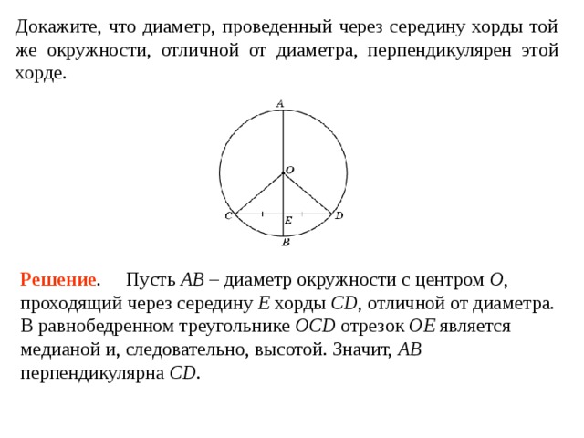 Докажите, что диаметр, проведенный через середину хорды той же окружности, отличной от диаметра, перпендикулярен этой хорде. Решение .     Пусть AB – диаметр окружности с центром O , проходящий через середину E хорды CD , от­личной от диаметра. В равнобедренном треугольнике OCD отрезок OE является медианой и, следовательно, высотой. Значит, AB перпендикулярна CD . 