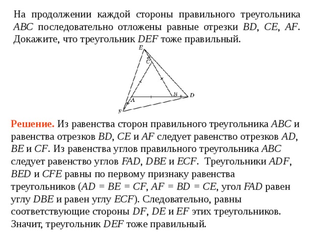 На продолжении каждой стороны правильного треугольника ABC последовательно отложены равные отрезки BD , CE , AF . Докажите, что треугольник DEF тоже правильный. Решение.  Из равенства сторон правильного треугольника ABC и равенства отрезков BD , CE и AF следует равенство отрезков AD , BE и CF . Из равенства углов правильного треугольника ABC следует равенство углов FAD , DBE и ECF .  Треугольники ADF , BED и CFE равны по первому признаку равенства треугольников ( AD = BE = CF , AF = BD = CE , угол FAD  равен углу  DBE  и равен углу  ECF ). Следовательно, равны соответствующие стороны DF , DE и EF этих треугольников. Значит, треугольник DEF тоже правильный. 