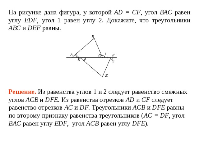 На рисунке дана фигура, у которой AD = CF ,  ВAC EDF , 1   2 . Докажите, что треугольники АВС и DEF равны. Решение.  Из равенства углов 1 и 2 следует равенство смежных углов ACB и DFE . Из равенства отрезков AD и CF следует равенство отрезков AC и DF .  Треугольники ACB и DFE равны по второму признаку равенства треугольников ( AC = DF , угол ВAC равен углу EDF , угол ACB  равен углу  DFE ) .  