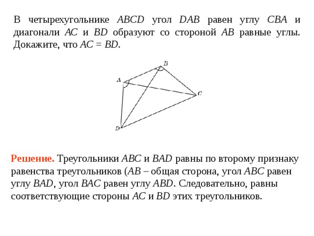 В четырехугольнике ABCD  угол DAB  равен углу  CB А и диагонали АС и BD образуют со стороной АВ равные углы. Докажите, что АС = BD . Решение.  Треугольники ABC и BAD равны по второму признаку равенства треугольников ( AB – общая сторона, угол AB C равен углу  B А D , угол BAC  равен углу  ABD .  Следовательно, равны соответствующие стороны АС и BD этих треугольников. 
