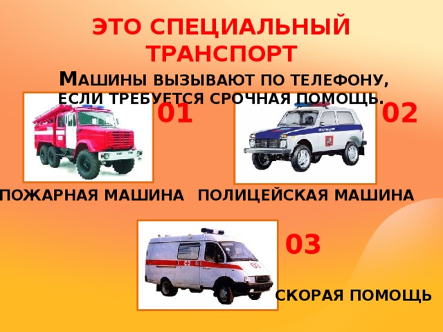 ЭТО СПЕЦИАЛЬНЫЙ ТРАНСПОРТ  М АШИНЫ ВЫЗЫВАЮТ ПО ТЕЛЕФОНУ, ЕСЛИ ТРЕБУЕТСЯ СРОЧНАЯ ПОМОЩЬ. 01 02 ПОЖАРНАЯ МАШИНА ПОЛИЦЕЙСКАЯ МАШИНА 03 СКОРАЯ ПОМОЩЬ 