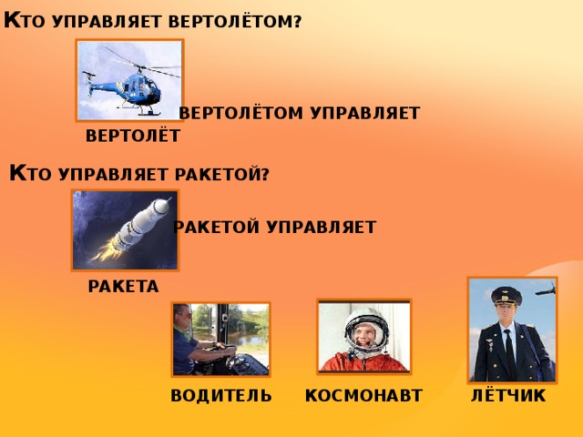 К ТО УПРАВЛЯЕТ ВЕРТОЛЁТОМ?  ВЕРТОЛЁТОМ УПРАВЛЯЕТ ВЕРТОЛЁТ К ТО УПРАВЛЯЕТ РАКЕТОЙ? РАКЕТОЙ УПРАВЛЯЕТ РАКЕТА КОСМОНАВТ ЛЁТЧИК ВОДИТЕЛЬ 