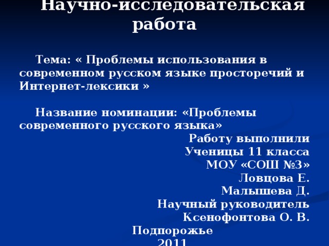 Научно-исследовательская работа  Тема: « Проблемы использования в современном русском языке просторечий и Интернет-лексики »  Название номинации: «Проблемы современного русского языка» Работу выполнили Ученицы 11 класса МОУ «СОШ №3» Ловцова Е. Малышева Д. Научный руководитель  Ксенофонтова О. В. Подпорожье 2011  